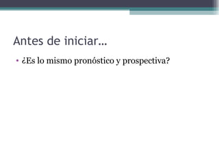 Antes de iniciar…
• ¿Es lo mismo pronóstico y prospectiva?
 