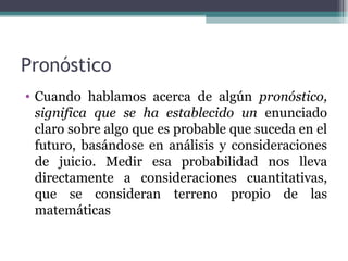 Pronóstico
• Cuando hablamos acerca de algún pronóstico,
  significa que se ha establecido un enunciado
  claro sobre algo que es probable que suceda en el
  futuro, basándose en análisis y consideraciones
  de juicio. Medir esa probabilidad nos lleva
  directamente a consideraciones cuantitativas,
  que se consideran terreno propio de las
  matemáticas
 