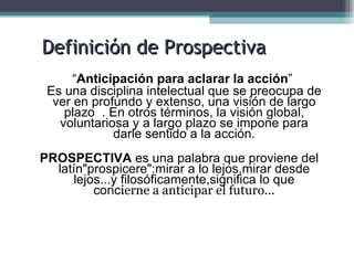 Definición de Prospectiva
      “Anticipación para aclarar la acción”
 Es una disciplina intelectual que se preocupa de
  ver en profundo y extenso, una visión de largo
    plazo . En otros términos, la visión global,
   voluntariosa y a largo plazo se impone para
             darle sentido a la acción.
PROSPECTIVA es una palabra que proviene del
  latín"prospicere":mirar a lo lejos,mirar desde
     lejos...y filosóficamente,significa lo que
         concierne a anticipar el futuro...
 