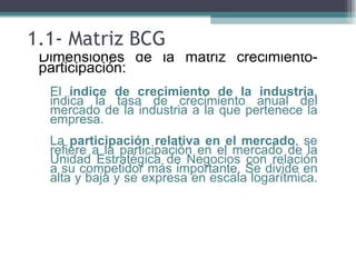 1.1- Matriz BCG
• Dimensiones de la matriz crecimiento-
  participación:
 ▫ El índice de crecimiento de la industria,
   indica la tasa de crecimiento anual del
   mercado de la industria a la que pertenece la
   empresa.
 ▫ La participación relativa en el mercado, se
   refiere a la participación en el mercado de la
   Unidad Estratégica de Negocios con relación
   a su competidor más importante. Se divide en
   alta y baja y se expresa en escala logarítmica.
 