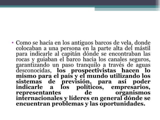 • Como se hacía en los antiguos barcos de vela, donde
  colocaban a una persona en la parte alta del mástil
  para indicarle al capitán dónde se encontraban las
  rocas y guiaban el barco hacia los canales seguros,
  garantizando un paso tranquilo a través de aguas
  desconocidas, los prospectivistas hacen lo
  mismo para el país y el mundo utilizando los
  sistemas de previsión, para así poder
  indicarle a los políticos, empresarios,
  representantes             de         organismos
  internacionales y líderes en general dónde se
  encuentran problemas y las oportunidades.
 