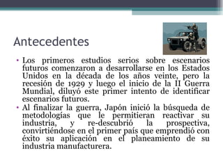 Antecedentes
• Los primeros estudios serios sobre escenarios
  futuros comenzaron a desarrollarse en los Estados
  Unidos en la década de los años veinte, pero la
  recesión de 1929 y luego el inicio de la II Guerra
  Mundial, diluyó este primer intento de identificar
  escenarios futuros.
• Al finalizar la guerra, Japón inició la búsqueda de
  metodologías que le permitieran reactivar su
  industria,    y    re-descubrió    la    prospectiva,
  convirtiéndose en el primer país que emprendió con
  éxito su aplicación en el planeamiento de su
  industria manufacturera.
 