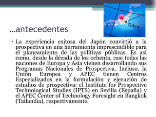 …antecedentes
• La experiencia exitosa del Japón convirtió a la
  prospectiva en una herramienta imprescindible para
  el planeamiento de las políticas públicas. Es así
  como, desde la década de los ochenta, casi todas las
  naciones de Europa y Asia vienen desarrollando sus
  Programas Nacionales de Prospectiva. Incluso, la
  Unión Europea y APEC tienen Centros
  Especializados en la formulación y ejecución de
  estudios de prospectiva: el Institute for Prospective
  Technological Studies (IPTS) en Sevilla (España) y
  el APEC Center of Technology Foresight en Bangkok
  (Tailandia), respectivamente.
 