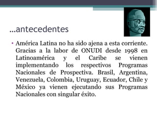 …antecedentes
• América Latina no ha sido ajena a esta corriente.
  Gracias a la labor de ONUDI desde 1998 en
  Latinoamérica y el Caribe se vienen
  implementando los respectivos Programas
  Nacionales de Prospectiva. Brasil, Argentina,
  Venezuela, Colombia, Uruguay, Ecuador, Chile y
  México ya vienen ejecutando sus Programas
  Nacionales con singular éxito.
 