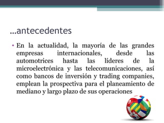 …antecedentes
• En la actualidad, la mayoría de las grandes
  empresas      internacionales,     desde    las
  automotrices hasta las líderes de la
  microelectrónica y las telecomunicaciones, así
  como bancos de inversión y trading companies,
  emplean la prospectiva para el planeamiento de
  mediano y largo plazo de sus operaciones
 