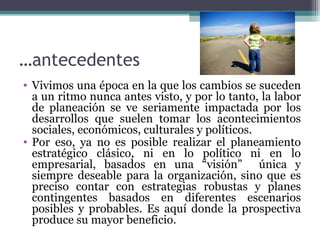 …antecedentes
• Vivimos una época en la que los cambios se suceden
  a un ritmo nunca antes visto, y por lo tanto, la labor
  de planeación se ve seriamente impactada por los
  desarrollos que suelen tomar los acontecimientos
  sociales, económicos, culturales y políticos.
• Por eso, ya no es posible realizar el planeamiento
  estratégico clásico, ni en lo político ni en lo
  empresarial, basados en una “visión” única y
  siempre deseable para la organización, sino que es
  preciso contar con estrategias robustas y planes
  contingentes basados en diferentes escenarios
  posibles y probables. Es aquí donde la prospectiva
  produce su mayor beneficio.
 
