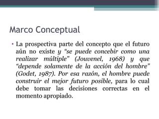 Marco Conceptual
• La prospectiva parte del concepto que el futuro
  aún no existe y “se puede concebir como una
  realizar múltiple” (Jouvenel, 1968) y que
  “depende solamente de la acción del hombre”
  (Godet, 1987). Por esa razón, el hombre puede
  construir el mejor futuro posible, para lo cual
  debe tomar las decisiones correctas en el
  momento apropiado.
 