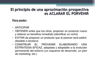 El principio de una aproximación prospectiva
                    es ACLARAR EL PORVENIR
 Para poder:

 • ANTICIPAR
 • OBTENER antes que los otros, proponer un producto nuevo
   y obtener un beneficio inmediato (identificar un nicho)
 • EVITAR de proponer un producto que al parecer será estéril,
   obsoleto o excesivo
 • CONSTRUIR EL PROVENIR ELABORANDO UNA
   ESTRATEGIA EFICAZ, adaptada y adaptable a la evolución
   permanente del entorno (un esquema de desarrollo, un plan
   de marketing, etc.)
 