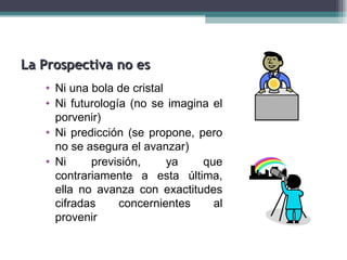 La Prospectiva no es
   • Ni una bola de cristal
   • Ni futurología (no se imagina el
     porvenir)
   • Ni predicción (se propone, pero
     no se asegura el avanzar)
   • Ni     previsión,      ya   que
     contrariamente a esta última,
     ella no avanza con exactitudes
     cifradas     concernientes    al
     provenir
 