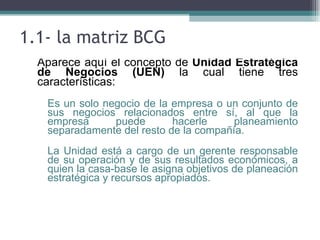 1.1- la matriz BCG
 • Aparece aquí el concepto de Unidad Estratégica
   de Negocios (UEN) la cual tiene tres
   características:
  ▫ Es un solo negocio de la empresa o un conjunto de
    sus negocios relacionados entre sí, al que la
    empresa      puede       hacerle     planeamiento
    separadamente del resto de la compañía.
  ▫ La Unidad está a cargo de un gerente responsable
    de su operación y de sus resultados económicos, a
    quien la casa-base le asigna objetivos de planeación
    estratégica y recursos apropiados.
 