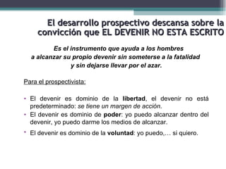 El desarrollo prospectivo descansa sobre la
     convicción que EL DEVENIR NO ESTA ESCRITO
         Es el instrumento que ayuda a los hombres
  a alcanzar su propio devenir sin someterse a la fatalidad
               y sin dejarse llevar por el azar.

Para el prospectivista:

• El devenir es dominio de la libertad, el devenir no está
  predeterminado: se tiene un margen de acción.
• El devenir es dominio de poder: yo puedo alcanzar dentro del
  devenir, yo puedo darme los medios de alcanzar.
• El devenir es dominio de la voluntad: yo puedo,… si quiero.
 