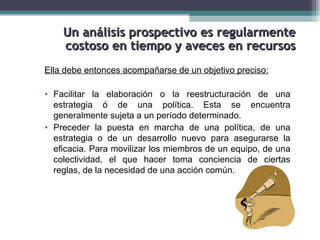 Un análisis prospectivo es regularmente
    costoso en tiempo y aveces en recursos
Ella debe entonces acompañarse de un objetivo preciso:

• Facilitar la elaboración o la reestructuración de una
  estrategia ó de una política. Esta se encuentra
  generalmente sujeta a un período determinado.
• Preceder la puesta en marcha de una política, de una
  estrategia o de un desarrollo nuevo para asegurarse la
  eficacia. Para movilizar los miembros de un equipo, de una
  colectividad, el que hacer toma conciencia de ciertas
  reglas, de la necesidad de una acción común.
 