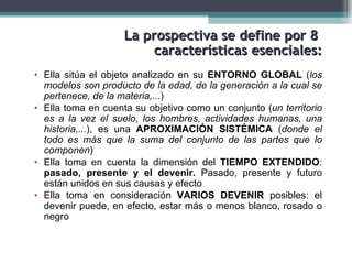La prospectiva se define por 8
                         características esenciales:
• Ella sitúa el objeto analizado en su ENTORNO GLOBAL (los
  modelos son producto de la edad, de la generación a la cual se
  pertenece, de la materia,...)
• Ella toma en cuenta su objetivo como un conjunto (un territorio
  es a la vez el suelo, los hombres, actividades humanas, una
  historia,...), es una APROXIMACIÓN SISTÉMICA (donde el
  todo es más que la suma del conjunto de las partes que lo
  componen)
• Ella toma en cuenta la dimensión del TIEMPO EXTENDIDO:
  pasado, presente y el devenir. Pasado, presente y futuro
  están unidos en sus causas y efecto
• Ella toma en consideración VARIOS DEVENIR posibles: el
  devenir puede, en efecto, estar más o menos blanco, rosado o
  negro
 
