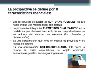 La prospectiva se define por 8
características esenciales:

 • Ella se esfuerza de avistar las RUPTURAS POSIBLES, ya que
   nadie evalúa una manera lineal con certeza
 • La prospectiva integra los ELEMENTOS CUALITATIVOS en la
   medida en que ella toma en cuenta de los comportamientos de
   los actores del sistema que examina (los oferentes y
   demandantes)
 • Es una aproximación que toma en cuenta los proyectos y los
   juegos de actores
 • Es una aproximación MULTIDISCIPLINARIA. Ella cruza la
   mirada de varios especialistas del objeto analizado:
   economistas, juristas, sociólogos, ingenieros,...
 