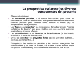 La prospectiva esclarece los diversos
                            componentes del presente
    Ella permite distinguir:
•   Las tendencias pesadas, o al menos irreductibles, para tomar en
    consideración. Una vez identificadas, ellas pueden ser consideradas como
    chances posibles pero también como inercias o frenos (ej.: el
    envejecimiento de la población)
•   Los “factores emergentes”, las innovaciones llamadas también “hechos
    portadores de devenir”, aún poco visibles pero que conviene examinar
    según el peso presente y futuro.
•   Las incertidumbres o los factores de incertidumbre (el crecimiento
    económico, la situación internacional…)
•   En fin, las actitudes y los proyectos de los actores (privados, públicos,...
    ofertores, demandantes,…)
    Distinguiendo las tendencias pesadas y los factores emergentes, las
    incertidumbres y los roles de actores, los actores pueden evaluar mejor
    sus propias posibilidades y oportunidades de intervención y de acción.
 
