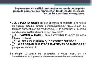 Implementar un análisis prospectivo es reunir un pequeño
  grupo de personas que representan los diferentes intereses
                           en un área de cierta envergadura.


• ¿QUE PODRIA OCURRIR que afectara el contexto o el sujeto
  de nuestro estudio, directa o indirectamente? ¿Cuáles son los
  factores susceptibles de modificarse? ¿De perdurar? ¿En estas
  condiciones, cuáles devenires son posibles?
• ¿QUE VAMOS A HACER para aprovechar lo mejor de esos
  futuros posibles?
• ¿CUAL SERÁ EL FUTURO QUE FAVORECEREMOS?
• ¿CUÁLES SERÁN NUESTROS MÁRGENES DE MANIOBRA?
  y a qué condiciones?

La simple búsqueda de respuestas a estas preguntas va
 inmediatamente a generar cinco consecuencias determinantes.
 