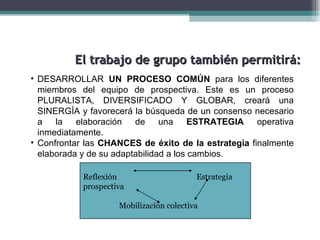 El trabajo de grupo también permitirá:
• DESARROLLAR UN PROCESO COMÚN para los diferentes
  miembros del equipo de prospectiva. Este es un proceso
  PLURALISTA, DIVERSIFICADO Y GLOBAR, creará una
  SINERGÍA y favorecerá la búsqueda de un consenso necesario
  a la elaboración de una ESTRATEGIA operativa
  inmediatamente.
• Confrontar las CHANCES de éxito de la estrategia finalmente
  elaborada y de su adaptabilidad a los cambios.

            Reflexión                     Estrategia
            prospectiva

                     Mobilización colectiva
 