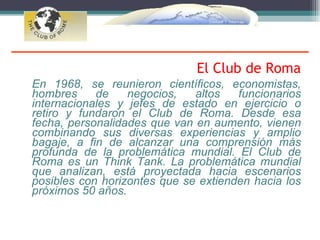 El Club de Roma
En 1968, se reunieron científicos, economistas,
hombres     de    negocios,   altos   funcionarios
internacionales y jefes de estado en ejercicio o
retiro y fundaron el Club de Roma. Desde esa
fecha, personalidades que van en aumento, vienen
combinando sus diversas experiencias y amplio
bagaje, a fin de alcanzar una comprensión más
profunda de la problemática mundial. El Club de
Roma es un Think Tank. La problemática mundial
que analizan, está proyectada hacia escenarios
posibles con horizontes que se extienden hacia los
próximos 50 años.
 