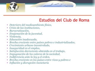 Estudios del Club de Roma
•   Deterioro del medioambiente físico,
•   Crisis de las instituciones,
•   Burocratización,
•   Enajenación de la juventud,
•   Violencia,
•   Educación inadecuada,
•   Brecha creciente entre países pobres e industrializados,
•   Crecimiento urbano incontrolado,
•   Inseguridad en el empleo,
•   Satisfacción decreciente obtenida en el trabajo,
•   Impugnación de los valores de la sociedad,
•   Indiferencia ante la ley y el orden,
•   Brecha creciente en los países entre ricos y pobres e
•   Inflación y disrupción monetaria
 