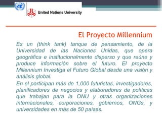 El Proyecto Millennium
Es un (think tank) tanque de pensamiento, de la
Universidad de las Naciones Unidas, que opera
geográfica e institucionalmente disperso y que reúne y
produce información sobre el futuro. El proyecto
Millennium Investiga el Futuro Global desde una visión y
análisis global.
En el participan más de 1,000 futuristas, investigadores,
planificadores de negocios y elaboradores de políticas
que trabajan para la ONU y otras organizaciones
internacionales, corporaciones, gobiernos, ONGs, y
universidades en más de 50 países.
 