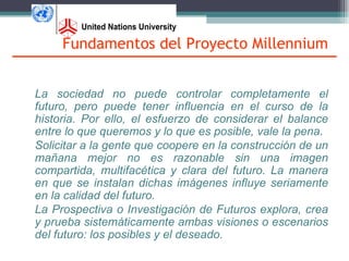 Fundamentos del Proyecto Millennium


La sociedad no puede controlar completamente el
futuro, pero puede tener influencia en el curso de la
historia. Por ello, el esfuerzo de considerar el balance
entre lo que queremos y lo que es posible, vale la pena.
Solicitar a la gente que coopere en la construcción de un
mañana mejor no es razonable sin una imagen
compartida, multifacética y clara del futuro. La manera
en que se instalan dichas imágenes influye seriamente
en la calidad del futuro.
La Prospectiva o Investigación de Futuros explora, crea
y prueba sistemáticamente ambas visiones o escenarios
del futuro: los posibles y el deseado.
 