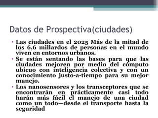 Datos de Prospectiva(ciudades)
• Las ciudades en el 2025 Más de la mitad de
  los 6,6 millardos de personas en el mundo
  viven en entornos urbanos.
• Se están sentando las bases para que las
  ciudades mejoren por medio del cómputo
  ubicuo con inteligencia colectiva y con un
  conocimiento justo-a-tiempo para su mejor
  manejo.
• Los nanosensores y los transceptores que se
  encontrarán en prácticamente casi todo
  harán más fácil el manejo de una ciudad
  como un todo—desde el transporte hasta la
  seguridad
 