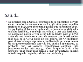 Salud…
• De acuerdo con la OMS, el promedio de la expectativa de vida
  en el mundo ha aumentado de los 48 años para aquellos
  nacidos en 1955, a 73 años para aquellos que nacerán en 2025.
  La población global está cambiando de una alta mortalidad y
  una alta fertilidad, a una baja mortalidad y una baja fertilidad.
  La población podría crecer otros 2,8 millardos para el 2050
  antes de que comience a caer, de acuerdo con la estimación
  más baja de la ONU; luego de eso, podría ser 5,5 millardos
  para el 2100—lo que representa 1 millardo de personas menos
  de las que se encuentran con vida hoy en día. Sin embargo, es
  probable que los avances tecnológicos cambien esta
  predicción en los próximos 50 años, ya que le darán a las
  personas unas vidas más largas y más productivas, mucho
  más de lo que la mayoría podría creer posible hoy.
 