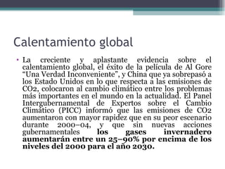 Calentamiento global
• La creciente y aplastante evidencia sobre el
  calentamiento global, el éxito de la película de Al Gore
  “Una Verdad Inconveniente”, y China que ya sobrepasó a
  los Estado Unidos en lo que respecta a las emisiones de
  CO2, colocaron al cambio climático entre los problemas
  más importantes en el mundo en la actualidad. El Panel
  Intergubernamental de Expertos sobre el Cambio
  Climático (PICC) informó que las emisiones de CO2
  aumentaron con mayor rapidez que en su peor escenario
  durante 2000–04, y que sin nuevas acciones
  gubernamentales       los      gases       invernadero
  aumentarán entre un 25–90% por encima de los
  niveles del 2000 para el año 2030.
 