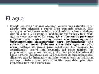 El agua
• Cuando los seres humanos agotaron los recursos naturales en el
  pasado, sólo migraron a nuevas áreas con más recursos. Esta
  estrategia no funcionará tan bien para el 40% de la humanidad que
  vive en la India y en China, a medida que sus suelos y fuentes de
  agua se vayan agotando. En 2025, 1,8 millardos de personas
  podrían estar viviendo en zonas con poca agua, lo
  suficientemente desesperadas para desencadenar una
  migración en masa. Debemos crear más agua, no sólo
  crear políticas de precio para redistribuir los recursos. La
  desanilización masiva será necesaria, así como también los
  programas de agricultura marina, junto con 24.000 kilómetros de
  líneas costeras desérticas para la producción de biocombustibles,
  alimentos para los humanos y animales, y pulpa para las industrias
  del papel— todo lo cual podría dejar libre agua dulce para otros
  propósitos mientras absorbe CO2.
 