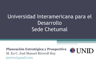 Universidad Interamericana para el
            Desarrollo
          Sede Chetumal


Planeación Estratégica y Prospectiva
M. En C. José Manuel Riveroll Hoy
jmrive@gmail.com
 