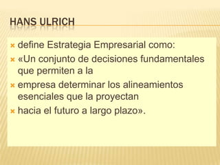 HANS ULRICH

 define Estrategia Empresarial como:
 «Un conjunto de decisiones fundamentales
  que permiten a la
 empresa determinar los alineamientos
  esenciales que la proyectan
 hacia el futuro a largo plazo».
 