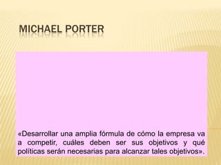 MICHAEL PORTER




«Desarrollar una amplia fórmula de cómo la empresa va
a competir, cuáles deben ser sus objetivos y qué
políticas serán necesarias para alcanzar tales objetivos».
 