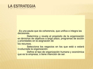 LA ESTRATEGIA




    Es  una pauta que da coherencia, que unifica e integra las
    decisiones.
            Determina y revela el propósito de la organización
    en términos de objetivos a largo plazo, programas de acción
    y prioridades en la asignación de
    los recursos.
            Selecciona los negocios en los que está o estará
    involucrada la organización.
            Define el tipo de organización humana y económica
    que es la empresa, o tiene intención de ser.
 