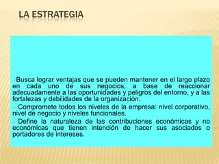 LA ESTRATEGIA




Busca   lograr ventajas que se pueden mantener en el largo plazo
en cada uno de sus negocios, a base de reaccionar
adecuadamente a las oportunidades y peligros del entorno, y a las
fortalezas y debilidades de la organización.
 Compromete todos los niveles de la empresa: nivel corporativo,
nivel de negocio y niveles funcionales.
 Define la naturaleza de las contribuciones económicas y no
económicas que tienen intención de hacer sus asociados o
portadores de intereses.
 