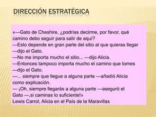 DIRECCIÓN ESTRATÉGICA

«—Gato de Cheshire, ¿podrías decirme, por favor, qué
camino debo seguir para salir de aquí?
—Esto depende en gran parte del sitio al que quieras llegar
—dijo el Gato.
—No me importa mucho el sitio... —dijo Alicia.
—Entonces tampoco importa mucho el camino que tomes
—dijo el Gato.
—... siempre que llegue a alguna parte —añadió Alicia
como explicación.
— ¡Oh, siempre llegarás a alguna parte —aseguró el
Gato —,si caminas lo suficiente!»
Lewis Carrol, Alicia en el País de la Maravillas
 