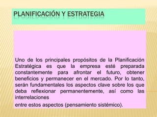 PLANIFICACIÓN Y ESTRATEGIA




Uno de los principales propósitos de la Planificación
Estratégica es que la empresa esté preparada
constantemente para afrontar el futuro, obtener
beneficios y permanecer en el mercado. Por lo tanto,
serán fundamentales los aspectos clave sobre los que
deba reflexionar permanentemente, así como las
interrelaciones
entre estos aspectos (pensamiento sistémico).
 