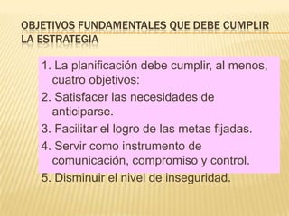 OBJETIVOS FUNDAMENTALES QUE DEBE CUMPLIR
LA ESTRATEGIA

   1. La planificación debe cumplir, al menos,
     cuatro objetivos:
   2. Satisfacer las necesidades de
     anticiparse.
   3. Facilitar el logro de las metas fijadas.
   4. Servir como instrumento de
     comunicación, compromiso y control.
   5. Disminuir el nivel de inseguridad.
 