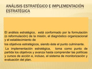 ANÁLISIS ESTRATÉGICO E IMPLEMENTACIÓN
 ESTRATÉGICA




El análisis estratégico, está conformado por la formulación
(o reformulación) de la misión, el diagnóstico organizacional
y el establecimiento de
los objetivos estratégicos, siendo éste el punto culminante.
 La implementación estratégica, toma como punto de
partida los objetivos y avanza hasta comprender las políticas
y cursos de acción e, incluso, el sistema de monitorización y
evaluación del plan.
 