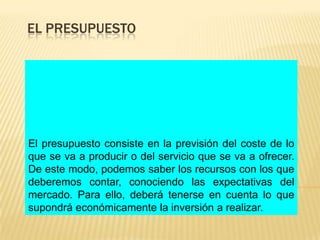 EL PRESUPUESTO




El presupuesto consiste en la previsión del coste de lo
que se va a producir o del servicio que se va a ofrecer.
De este modo, podemos saber los recursos con los que
deberemos contar, conociendo las expectativas del
mercado. Para ello, deberá tenerse en cuenta lo que
supondrá económicamente la inversión a realizar.
 