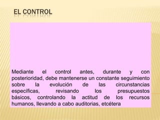 EL CONTROL




Mediante      el   control   antes,     durante    y   con
posterioridad, debe mantenerse un constante seguimiento
sobre      la    evolución    de      las    circunstancias
específicas,       revisando        los       presupuestos
básicos, controlando la actitud de los recursos
humanos, llevando a cabo auditorias, etcétera
 