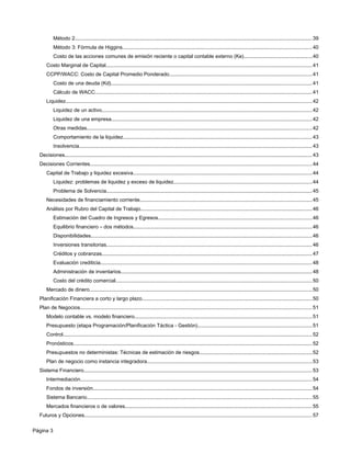 Método 2......................................................................................................................................................................39
Método 3: Fórmula de Higgins....................................................................................................................................40
Costo de las acciones comunes de emisión reciente o capital contable externo (Ke)................................................40
Costo Marginal de Capital................................................................................................................................................41
CCPP/WACC: Costo de Capital Promedio Ponderado....................................................................................................41
Costo de una deuda (Kd)............................................................................................................................................41
Cálculo de WACC........................................................................................................................................................41
Liquidez............................................................................................................................................................................42
Liquidez de un activo...................................................................................................................................................42
Liquidez de una empresa............................................................................................................................................42
Otras medidas.............................................................................................................................................................42
Comportamiento de la liquidez....................................................................................................................................43
Insolvencia...................................................................................................................................................................43
Decisiones.............................................................................................................................................................................43
Decisiones Corrientes...........................................................................................................................................................44
Capital de Trabajo y liquidez excesiva.............................................................................................................................44
Liquidez: problemas de liquidez y exceso de liquidez.................................................................................................44
Problema de Solvencia................................................................................................................................................45
Necesidades de financiamiento corriente........................................................................................................................45
Análisis por Rubro del Capital de Trabajo........................................................................................................................46
Estimación del Cuadro de Ingresos y Egresos...........................................................................................................46
Equilibrio financiero – dos métodos.............................................................................................................................46
Disponibilidades..........................................................................................................................................................46
Inversiones transitorias................................................................................................................................................46
Créditos y cobranzas...................................................................................................................................................47
Evaluación crediticia....................................................................................................................................................48
Administración de inventarios......................................................................................................................................48
Costo del crédito comercial.........................................................................................................................................50
Mercado de dinero...........................................................................................................................................................50
Planificación Financiera a corto y largo plazo.......................................................................................................................50
Plan de Negocios..................................................................................................................................................................51
Modelo contable vs. modelo financiero............................................................................................................................51
Presupuesto (etapa Programación/Planificación Táctica - Gestión)................................................................................51
Control..............................................................................................................................................................................52
Pronósticos.......................................................................................................................................................................52
Presupuestos no deterministas: Técnicas de estimación de riesgos...............................................................................52
Plan de negocio como instancia integradora...................................................................................................................53
Sistema Financiero...............................................................................................................................................................53
Intermediación..................................................................................................................................................................54
Fondos de inversión.........................................................................................................................................................54
Sistema Bancario.............................................................................................................................................................55
Mercados financieros o de valores..................................................................................................................................55
Futuros y Opciones...............................................................................................................................................................57
Página 3
 