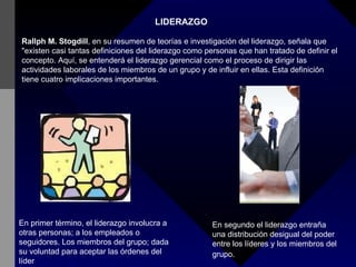 LIDERAZGO Rallph M. Stogdill , en su resumen de teorías e investigación del liderazgo, señala que "existen casi tantas definiciones del liderazgo como personas que han tratado de definir el concepto. Aquí, se entenderá el liderazgo gerencial como el proceso de dirigir las actividades laborales de los miembros de un grupo y de influir en ellas. Esta definición tiene cuatro implicaciones importantes. En primer término, el liderazgo involucra a otras personas; a los empleados o seguidores. Los miembros del grupo; dada su voluntad para aceptar las órdenes del líder   En segundo el liderazgo entraña una distribución desigual del poder entre los líderes y los miembros del grupo.   