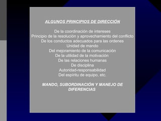 ALGUNOS PRINCIPIOS DE DIRECCIÓN De la coordinación de intereses Principio de la resolución y aprovechamiento del conflicto De los conductos adecuados para las ordenes Unidad de mando Del mejoramiento de la comunicación De la utilidad de la motivación  De las relaciones humanas De disciplina Autoridad-responsabilidad Del espíritu de equipo, etc. MANDO, SUBORDINACIÓN Y MANEJO DE DIFERENCIAS  