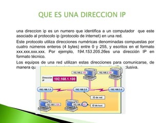	una direccion ip es un numero que identifica a un computador  que este asociado al protocolo ip (protocolo de internet) en una red.	Este protocolo utiliza direcciones numéricas denominadas compuestas por cuatro números enteros (4 bytes) entre 0 y 255, y escritos en el formato xxx.xxx.xxx.xxx. Por ejemplo, 194.153.205.26es una dirección IP en formato técnico.	Los equipos de una red utilizan estas direcciones para comunicarse, de manera que cada equipo de la red tiene una dirección IP exclusiva.QUE ES UNA DIRECCION IP
