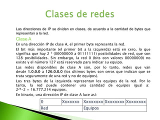 	Las direcciones de IP se dividen en clases, de acuerdo a la cantidad de bytes que representan a la red.	Clase A	En una dirección IP de clase A, el primer byte representa la red.	El bit más importante (el primer bit a la izquierda) está en cero, lo que significa que hay 2 7 (00000000 a 01111111) posibilidades de red, que son 128 posibilidades. Sin embargo, la red 0 (bits con valores 00000000) no existe y el número 127 está reservado para indicar su equipo.	Las redes disponibles de clase A son, por lo tanto, redes que van desde 1.0.0.0 a 126.0.0.0 (los últimos bytes son ceros que indican que se trata seguramente de una red y no de equipos).	Los tres bytes de la izquierda representan los equipos de la red. Por lo tanto, la red puede contener una cantidad de equipos igual a: 224-2 = 16.777.214 equipos.	En binario, una dirección IP de clase A luce así:Clases de redes