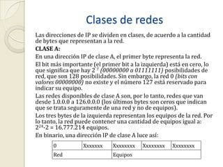 Clases de redesLas direcciones de IP se dividen en clases, de acuerdo a la cantidad de bytes que representan a la red.CLASE A:En una dirección IP de clase A, el primer byte representa la red.El bit más importante (el primer bit a la izquierda) está en cero, lo que significa que hay 2 7 (00000000 a 01111111) posibilidades de red, que son 128 posibilidades. Sin embargo, la red 0 (bits con valores 00000000) no existe y el número 127 está reservado para indicar su equipo.Las redes disponibles de clase A son, por lo tanto, redes que van desde 1.0.0.0 a 126.0.0.0 (los últimos bytes son ceros que indican que se trata seguramente de una red y no de equipos).Los tres bytes de la izquierda representan los equipos de la red. Por lo tanto, la red puede contener una cantidad de equipos igual a: 224-2 = 16.777.214 equipos.En binario, una dirección IP de clase A luce así: