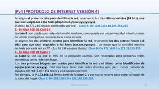 IPv4 (PROTOCOLO DE INTERNET VERSIÓN 4)
Se asigna el primer octeto para identificar la red, reservando los tres últimos octetos (24 bits) para
que sean asignados a los hosts (dispositivos) (xxx.yyy.yyy.yyy).
Es decir, 16 777 214 equipos conectados por red. Clase A: De 10.0.0.0 a 10.255.255.255
2.- EN UNA RED DE CLASE B
La clase B son usadas por redes de tamaño mediano, como puede ser una universidad o instituciones
de similar envergadura, empresa local o una escuela.
se asignan los dos primeros octetos para identificar la red, reservando los dos octetos finales (16
bits) para que sean asignados a los hosts (xxx.xxx.yyy.yyy). , de modo que la cantidad máxima
de hosts por cada red es 216 - 2, o 65 534 equipos (hosts). Clase B: De 172.16.0.0 a 172.31.255.255.
3.- EN UNA RED DE CLASE C
La Clase C: son las que el 99% de la población usamos. Son reservadas para pequeñas redes
domésticas como redes del hogar.
Los tres primeros bloques son usados para identificar la red y el último como identificador de
equipo (xxx.xxx.xxx.yyy). Esto nos hace tener más redes distintas aún, pero menor número de
equipos por red (2.097.152 redes y 254 equipos por red).
Por ejemplo, la IP 192.168.1.1 forma parte de la clase C, y por eso se reserva para entrar al router de
tu casa, del hogar. Clase C: De 192.168.0.0 a 192.168.255.255.
SJM Computación 4.0 11
 
