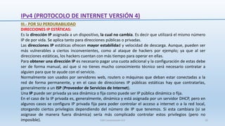IPv4 (PROTOCOLO DE INTERNET VERSIÓN 4)
III.- POR SU PERDURABILIDAD
DIRECCIONES IP ESTÁTICAS:
Es la dirección IP asignada a un dispositivo, la cual no cambia. Es decir que utilizará el mismo número
IP de por vida. Se aplica tanto para direcciones públicas o privadas.
Las direcciones IP estáticas ofrecen mayor estabilidad y velocidad de descarga. Aunque, pueden ser
más vulnerables a ciertos inconvenientes, como al ataque de hackers por ejemplo; ya que al ser
direcciones estáticas, los hackers cuentan con más tiempo para operar en ellas.
Para obtener una dirección IP es necesario pagar una cuota adicional y la configuración de estas debe
ser de forma manual, así que si no tienes mucho conocimiento técnico será necesario contratar a
alguien para que te ayude con el servicio.
Normalmente son usados por servidores web, routers o máquinas que deban estar conectadas a la
red de forma permanente, y en el caso de direcciones IP públicas estáticas hay que contratarlas,
generalmente a un ISP (Proveedor de Servicios de Internet).
Una IP puede ser privada ya sea dinámica o fija como puede ser IP pública dinámica o fija.
En el caso de la IP privada es, generalmente, dinámica y está asignada por un servidor DHCP, pero en
algunos casos se configura IP privada fija para poder controlar el acceso a internet o a la red local,
otorgando ciertos privilegios dependiendo del número de IP que tenemos. Si esta cambiara (si se
asignase de manera fuera dinámica) sería más complicado controlar estos privilegios (pero no
imposible). SJM Computación 4.0 20
 
