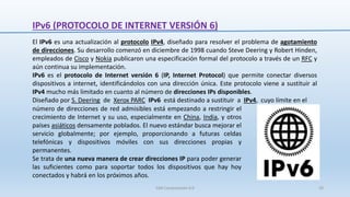 IPv6 (PROTOCOLO DE INTERNET VERSIÓN 6)
El IPv6 es una actualización al protocolo IPv4, diseñado para resolver el problema de agotamiento
de direcciones. Su desarrollo comenzó en diciembre de 1998 cuando Steve Deering y Robert Hinden,
empleados de Cisco y Nokia publicaron una especificación formal del protocolo a través de un RFC y
aún continua su implementación.
IPv6 es el protocolo de Internet versión 6 (IP, Internet Protocol) que permite conectar diversos
dispositivos a internet, identificándolos con una dirección única. Este protocolo viene a sustituir al
IPv4 mucho más limitado en cuanto al número de direcciones IPs disponibles.
Diseñado por S. Deering de Xerox PARC IPv6 está destinado a sustituir a IPv4, cuyo límite en el
número de direcciones de red admisibles está empezando a restringir el
crecimiento de Internet y su uso, especialmente en China, India, y otros
países asiáticos densamente poblados. El nuevo estándar busca mejorar el
servicio globalmente; por ejemplo, proporcionando a futuras celdas
telefónicas y dispositivos móviles con sus direcciones propias y
permanentes.
Se trata de una nueva manera de crear direcciones IP para poder generar
las suficientes como para soportar todos los dispositivos que hay hoy
conectados y habrá en los próximos años.
SJM Computación 4.0 29
 
