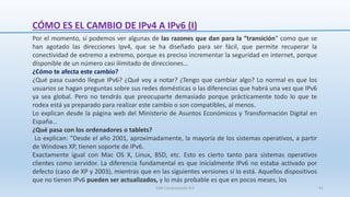 CÓMO ES EL CAMBIO DE IPv4 A IPv6 (I)
SJM Computación 4.0 41
Por el momento, sí podemos ver algunas de las razones que dan para la “transición” como que se
han agotado las direcciones Ipv4, que se ha diseñado para ser fácil, que permite recuperar la
conectividad de extremo a extremo, porque es preciso incrementar la seguridad en internet, porque
disponible de un número casi ilimitado de direcciones…
¿Cómo te afecta este cambio?
¿Qué pasa cuando llegue IPv6? ¿Qué voy a notar? ¿Tengo que cambiar algo? Lo normal es que los
usuarios se hagan preguntas sobre sus redes domésticas o las diferencias que habrá una vez que IPv6
ya sea global. Pero no tendrás que preocuparte demasiado porque prácticamente todo lo que te
rodea está ya preparado para realizar este cambio o son compatibles, al menos.
Lo explican desde la página web del Ministerio de Asuntos Económicos y Transformación Digital en
España…
¿Qué pasa con los ordenadores o tablets?
Lo explican: “Desde el año 2001, aproximadamente, la mayoría de los sistemas operativos, a partir
de Windows XP, tienen soporte de IPv6.
Exactamente igual con Mac OS X, Linux, BSD, etc. Esto es cierto tanto para sistemas operativos
clientes como servidor. La diferencia fundamental es que inicialmente IPv6 no estaba activado por
defecto (caso de XP y 2003), mientras que en las siguientes versiones si lo está. Aquellos dispositivos
que no tienen IPv6 pueden ser actualizados, y lo más probable es que en pocos meses, los
 